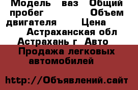  › Модель ­ ваз › Общий пробег ­ 150 000 › Объем двигателя ­ 2 › Цена ­ 75 000 - Астраханская обл., Астрахань г. Авто » Продажа легковых автомобилей   